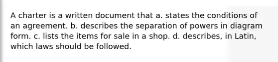 A charter is a written document that a. states the conditions of an agreement. b. describes the separation of powers in diagram form. c. lists the items for sale in a shop. d. describes, in Latin, which laws should be followed.