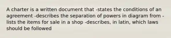 A charter is a written document that -states the conditions of an agreement -describes the separation of powers in diagram from -lists the items for sale in a shop -describes, in latin, which laws should be followed