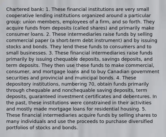 Chartered bank: 1. These financial institutions are very small cooperative lending institutions organized around a particular​ group: union​ members, employees of a​ firm, and so forth. They acquire funds from deposits​ (called shares) and primarily make consumer loans. 2. These intermediaries raise funds by selling commercial paper​ (a short-term debt​ instrument) and by issuing stocks and bonds. They lend these funds to consumers and to small businesses. 3. These financial intermediaries raise funds primarily by issuing chequable​ deposits, savings​ deposits, and term deposits. They then use these funds to make​ commercial, consumer, and mortgage loans and to buy Canadian government securities and provincial and municipal bonds. 4. These depository​ institutions, numbering​ 70, obtain funds primarily through chequable and nonchequable saving​ deposits, term​ deposits, guaranteed investment certificates and debentures. In the​ past, these institutions were constrained in their activities and mostly made mortgage loans for residential housing. 5. These financial intermediaries acquire funds by selling shares to many individuals and use the proceeds to purchase diversified portfolios of stocks and bonds.