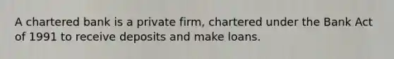 A chartered bank is a private firm, chartered under the Bank Act of 1991 to receive deposits and make loans.