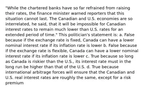 "While the chartered banks have so far refrained from raising their rates, the finance minister warned reporters that this situation cannot last. The Canadian and U.S. economies are so interrelated, he said, that it will be impossible for Canadian interest rates to remain much lower than U.S. rates for an extended period of time." This politician's statement is: a. False because if the exchange rate is fixed, Canada can have a lower nominal interest rate if its inflation rate is lower b. False because if the exchange rate is flexible, Canada can have a lower nominal interest rate if its inflation rate is lower c. True because so long as Canada is riskier than the U.S., its interest rate must in the long run be higher than that of the U.S. d. True because international arbitrage forces will ensure that the Canadian and U.S. real interest rates are roughly the same, except for a risk premium