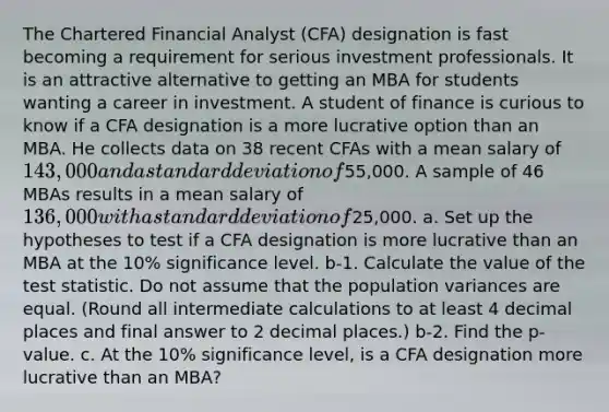 The Chartered Financial Analyst (CFA) designation is fast becoming a requirement for serious investment professionals. It is an attractive alternative to getting an MBA for students wanting a career in investment. A student of finance is curious to know if a CFA designation is a more lucrative option than an MBA. He collects data on 38 recent CFAs with a mean salary of 143,000 and a standard deviation of55,000. A sample of 46 MBAs results in a mean salary of 136,000 with a standard deviation of25,000. a. Set up the hypotheses to test if a CFA designation is more lucrative than an MBA at the 10% significance level. b-1. Calculate the value of the test statistic. Do not assume that the population variances are equal. (Round all intermediate calculations to at least 4 decimal places and final answer to 2 decimal places.) b-2. Find the p-value. c. At the 10% significance level, is a CFA designation more lucrative than an MBA?