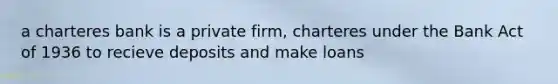 a charteres bank is a private firm, charteres under the Bank Act of 1936 to recieve deposits and make loans