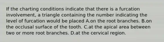 If the charting conditions indicate that there is a furcation involvement, a triangle containing the number indicating the level of furcation would be placed A.on the root branches. B.on the occlusal surface of the tooth. C.at the apical area between two or more root branches. D.at the cervical region.