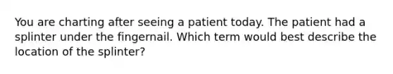 You are charting after seeing a patient today. The patient had a splinter under the fingernail. Which term would best describe the location of the splinter?