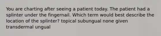 You are charting after seeing a patient today. The patient had a splinter under the fingernail. Which term would best describe the location of the splinter? topical subungual none given transdermal ungual