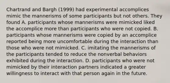 Chartrand and Bargh (1999) had experimental accomplices mimic the mannerisms of some participants but not others. They found A. participants whose mannerisms were mimicked liked the accomplice more than participants who were not copied. B. participants whose mannerisms were copied by an accomplice reported being more uncomfortable during the interaction than those who were not mimicked. C. imitating the mannerisms of the participants tended to reduce the nonverbal behaviors exhibited during the interaction. D. participants who were not mimicked by their interaction partners indicated a greater willingness to interact with that person again in the future.