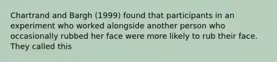 Chartrand and Bargh (1999) found that participants in an experiment who worked alongside another person who occasionally rubbed her face were more likely to rub their face. They called this