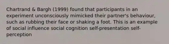 Chartrand & Bargh (1999) found that participants in an experiment unconsciously mimicked their partner's behaviour, such as rubbing their face or shaking a foot. This is an example of social influence social cognition self-presentation self-perception