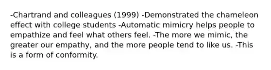 -Chartrand and colleagues (1999) -Demonstrated the chameleon effect with college students -Automatic mimicry helps people to empathize and feel what others feel. -The more we mimic, the greater our empathy, and the more people tend to like us. -This is a form of conformity.