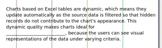 Charts based on Excel tables are dynamic, which means they update automatically as the source data is filtered so that hidden records do not contribute to the chart's appearance. This dynamic quality makes charts ideal for __________________________, because the users can see visual representations of the data under varying criteria.