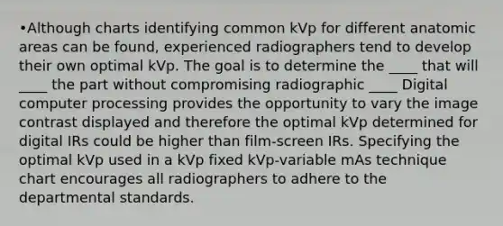 •Although charts identifying common kVp for different anatomic areas can be found, experienced radiographers tend to develop their own optimal kVp. The goal is to determine the ____ that will ____ the part without compromising radiographic ____ Digital computer processing provides the opportunity to vary the image contrast displayed and therefore the optimal kVp determined for digital IRs could be higher than film-screen IRs. Specifying the optimal kVp used in a kVp fixed kVp-variable mAs technique chart encourages all radiographers to adhere to the departmental standards.