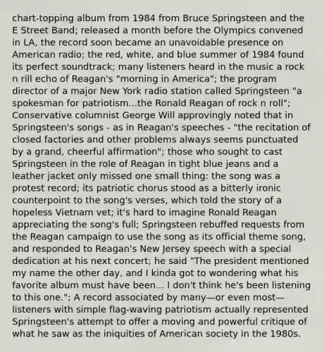 chart-topping album from 1984 from Bruce Springsteen and the E Street Band; released a month before the Olympics convened in LA, the record soon became an unavoidable presence on American radio; the red, white, and blue summer of 1984 found its perfect soundtrack; many listeners heard in the music a rock n rill echo of Reagan's "morning in America"; the program director of a major New York radio station called Springsteen "a spokesman for patriotism...the Ronald Reagan of rock n roll"; Conservative columnist George Will approvingly noted that in Springsteen's songs - as in Reagan's speeches - "the recitation of closed factories and other problems always seems punctuated by a grand, cheerful affirmation"; those who sought to cast Springsteen in the role of Reagan in tight blue jeans and a leather jacket only missed one small thing: the song was a protest record; its patriotic chorus stood as a bitterly ironic counterpoint to the song's verses, which told the story of a hopeless Vietnam vet; it's hard to imagine Ronald Reagan appreciating the song's full; Springsteen rebuffed requests from the Reagan campaign to use the song as its official theme song, and responded to Reagan's New Jersey speech with a special dedication at his next concert; he said "The president mentioned my name the other day, and I kinda got to wondering what his favorite album must have been... I don't think he's been listening to this one."; A record associated by many—or even most—listeners with simple flag-waving patriotism actually represented Springsteen's attempt to offer a moving and powerful critique of what he saw as the iniquities of American society in the 1980s.