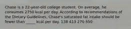 Chase is a 22-year-old college student. On average, he consumes 2750 kcal per day. According to recommendations of the Dietary Guidelines, Chase's saturated fat intake should be fewer than _____ kcal per day. 138 413 270 550