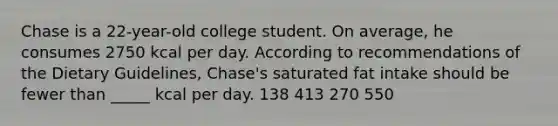 Chase is a 22-year-old college student. On average, he consumes 2750 kcal per day. According to recommendations of the Dietary Guidelines, Chase's saturated fat intake should be fewer than _____ kcal per day. 138 413 270 550