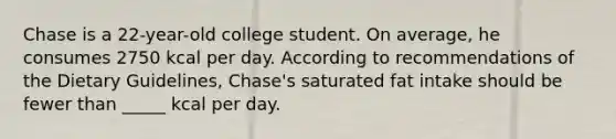 Chase is a 22-year-old college student. On average, he consumes 2750 kcal per day. According to recommendations of the Dietary Guidelines, Chase's saturated fat intake should be fewer than _____ kcal per day.