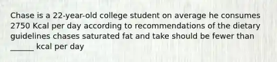 Chase is a 22-year-old college student on average he consumes 2750 Kcal per day according to recommendations of the dietary guidelines chases saturated fat and take should be fewer than ______ kcal per day