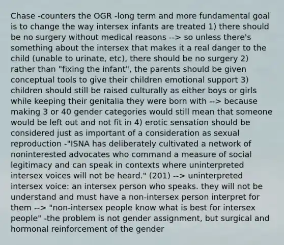 Chase -counters the OGR -long term and more fundamental goal is to change the way intersex infants are treated 1) there should be no surgery without medical reasons --> so unless there's something about the intersex that makes it a real danger to the child (unable to urinate, etc), there should be no surgery 2) rather than "fixing the infant", the parents should be given conceptual tools to give their children emotional support 3) children should still be raised culturally as either boys or girls while keeping their genitalia they were born with --> because making 3 or 40 gender categories would still mean that someone would be left out and not fit in 4) erotic sensation should be considered just as important of a consideration as sexual reproduction -"ISNA has deliberately cultivated a network of noninterested advocates who command a measure of social legitimacy and can speak in contexts where uninterpreted intersex voices will not be heard." (201) --> uninterpreted intersex voice: an intersex person who speaks. they will not be understand and must have a non-intersex person interpret for them --> "non-intersex people know what is best for intersex people" -the problem is not gender assignment, but surgical and hormonal reinforcement of the gender