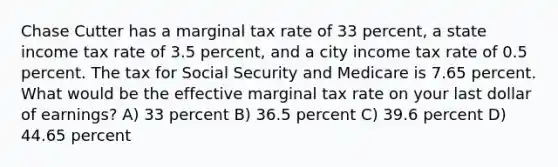 Chase Cutter has a marginal tax rate of 33 percent, a state income tax rate of 3.5 percent, and a city income tax rate of 0.5 percent. The tax for Social Security and Medicare is 7.65 percent. What would be the effective marginal tax rate on your last dollar of earnings? A) 33 percent B) 36.5 percent C) 39.6 percent D) 44.65 percent