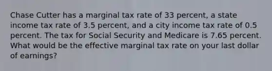 Chase Cutter has a marginal tax rate of 33 percent, a state income tax rate of 3.5 percent, and a city income tax rate of 0.5 percent. The tax for Social Security and Medicare is 7.65 percent. What would be the effective marginal tax rate on your last dollar of earnings?