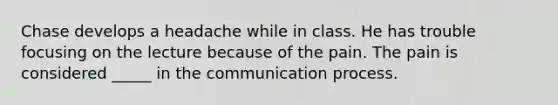 Chase develops a headache while in class. He has trouble focusing on the lecture because of the pain. The pain is considered _____ in the communication process.