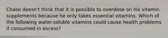 Chase doesn't think that it is possible to overdose on his vitamin supplements because he only takes essential vitamins. Which of the following water-soluble vitamins could cause health problems if consumed in excess?