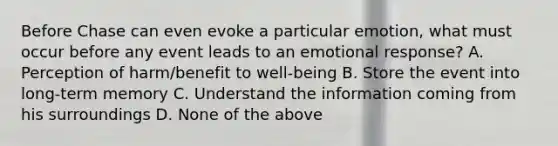 Before Chase can even evoke a particular emotion, what must occur before any event leads to an emotional response? A. Perception of harm/benefit to well-being B. Store the event into long-term memory C. Understand the information coming from his surroundings D. None of the above