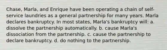 Chase, Marla, and Enrique have been operating a chain of self-service laundries as a general partnership for many years. Marla declares bankruptcy. In most states, Marla's bankruptcy will: a. dissolve the partnership automatically. b. cause Marla's dissociation from the partnership. c. cause the partnership to declare bankruptcy. d. do nothing to the partnership.