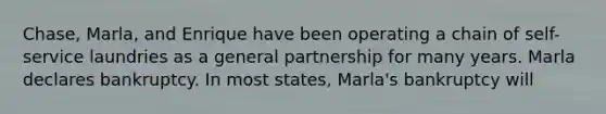 Chase, Marla, and Enrique have been operating a chain of self-service laundries as a general partnership for many years. Marla declares bankruptcy. In most states, Marla's bankruptcy will