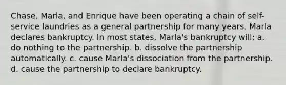 Chase, Marla, and Enrique have been operating a chain of self-service laundries as a general partnership for many years. Marla declares bankruptcy. In most states, Marla's bankruptcy will: a. do nothing to the partnership. b. dissolve the partnership automatically. c. cause Marla's dissociation from the partnership. d. cause the partnership to declare bankruptcy.