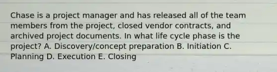 Chase is a project manager and has released all of the team members from the project, closed vendor contracts, and archived project documents. In what life cycle phase is the project? A. Discovery/concept preparation B. Initiation C. Planning D. Execution E. Closing