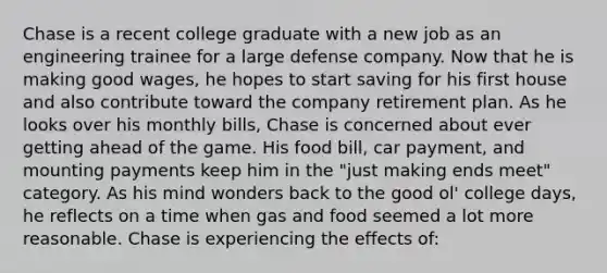 Chase is a recent college graduate with a new job as an engineering trainee for a large defense company. Now that he is making good wages, he hopes to start saving for his first house and also contribute toward the company retirement plan. As he looks over his monthly bills, Chase is concerned about ever getting ahead of the game. His food bill, car payment, and mounting payments keep him in the "just making ends meet" category. As his mind wonders back to the good ol' college days, he reflects on a time when gas and food seemed a lot more reasonable. Chase is experiencing the effects of: