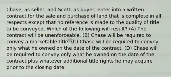 Chase, as seller, and Scott, as buyer, enter into a written contract for the sale and purchase of land that is complete in all respects except that no reference is made to the quality of title to be conveyed. Which of the following will result? (A) The contract will be unenforceable. (B) Chase will be required to convey a marketable title. (C) Chase will be required to convey only what he owned on the date of the contract. (D) Chase will be required to convey only what he owned on the date of the contract plus whatever additional title rights he may acquire prior to the closing date.