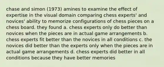 chase and simon (1973) amines to examine the effect of expertise in the visual domain comparing chess experts' and novices' ability to memorize configurations of chess pieces on a chess board. they found a. chess experts only do better than novices when the pieces are in actual game arrangements b. chess experts fit better than the novices in all conditions c. the novices did better than the experts only when the pieces are in actual game arrangements d. chess experts did better in all conditions because they have better memories