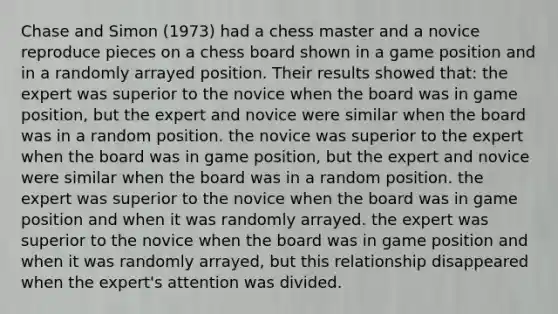 Chase and Simon (1973) had a chess master and a novice reproduce pieces on a chess board shown in a game position and in a randomly arrayed position. Their results showed that: the expert was superior to the novice when the board was in game position, but the expert and novice were similar when the board was in a random position. the novice was superior to the expert when the board was in game position, but the expert and novice were similar when the board was in a random position. the expert was superior to the novice when the board was in game position and when it was randomly arrayed. the expert was superior to the novice when the board was in game position and when it was randomly arrayed, but this relationship disappeared when the expert's attention was divided.