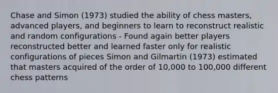 Chase and Simon (1973) studied the ability of chess masters, advanced players, and beginners to learn to reconstruct realistic and random configurations - Found again better players reconstructed better and learned faster only for realistic configurations of pieces Simon and Gilmartin (1973) estimated that masters acquired of the order of 10,000 to 100,000 different chess patterns