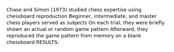 Chase and Simon (1973) studied chess expertise using chessboard reproduction Beginner, intermediate, and master chess players served as subjects On each trial, they were briefly shown an actual or random game pattern Afterward, they reproduced the game pattern from memory on a blank chessboard RESULTS: