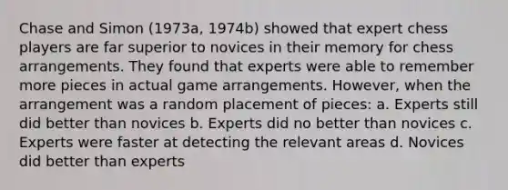 Chase and Simon (1973a, 1974b) showed that expert chess players are far superior to novices in their memory for chess arrangements. They found that experts were able to remember more pieces in actual game arrangements. However, when the arrangement was a random placement of pieces: a. Experts still did better than novices b. Experts did no better than novices c. Experts were faster at detecting the relevant areas d. Novices did better than experts