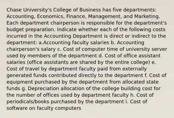 Chase University's College of Business has five departments: Accounting, Economics, Finance, Management, and Marketing. Each department chairperson is responsible for the department's budget preparation. Indicate whether each of the following costs incurred in the Accounting Department is direct or indirect to the department: a.Accounting faculty salaries b. Accounting chairperson's salary c. Cost of computer time of university server used by members of the department d. Cost of office assistant salaries (office assistants are shared by the entire college) e. Cost of travel by department faculty paid from externally generated funds contributed directly to the department f. Cost of equipment purchased by the department from allocated state funds g. Depreciation allocation of the college building cost for the number of offices used by department faculty h. Cost of periodicals/books purchased by the department i. Cost of software on faculty computers