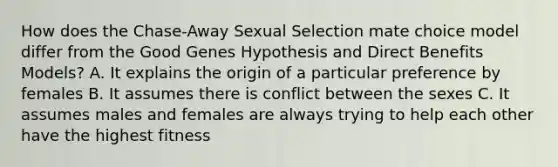 How does the Chase-Away Sexual Selection mate choice model differ from the Good Genes Hypothesis and Direct Benefits Models? A. It explains the origin of a particular preference by females B. It assumes there is conflict between the sexes C. It assumes males and females are always trying to help each other have the highest fitness