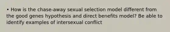 • How is the chase-away sexual selection model different from the good genes hypothesis and direct benefits model? Be able to identify examples of intersexual conflict