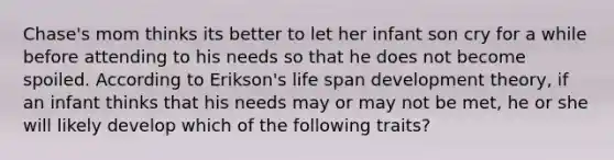 Chase's mom thinks its better to let her infant son cry for a while before attending to his needs so that he does not become spoiled. According to Erikson's life span development theory, if an infant thinks that his needs may or may not be met, he or she will likely develop which of the following traits?