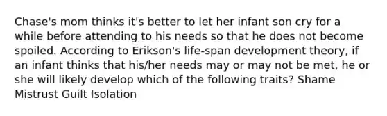 Chase's mom thinks it's better to let her infant son cry for a while before attending to his needs so that he does not become spoiled. According to Erikson's life-span development theory, if an infant thinks that his/her needs may or may not be met, he or she will likely develop which of the following traits? Shame Mistrust Guilt Isolation