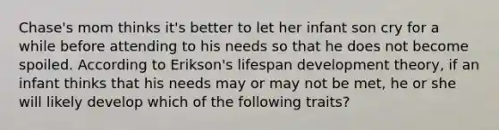 Chase's mom thinks it's better to let her infant son cry for a while before attending to his needs so that he does not become spoiled. According to Erikson's lifespan development theory, if an infant thinks that his needs may or may not be met, he or she will likely develop which of the following traits?