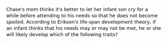 Chase's mom thinks it's better to let her infant son cry for a while before attending to his needs so that he does not become spoiled. According to Erikson's life-span development theory, if an infant thinks that his needs may or may not be met, he or she will likely develop which of the following traits?