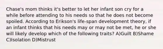 Chase's mom thinks it's better to let her infant son cry for a while before attending to his needs so that he does not become spoiled. According to Erikson's life-span development theory, if an infant thinks that his needs may or may not be met, he or she will likely develop which of the following traits? A)Guilt B)Shame C)Isolation D)Mistrust