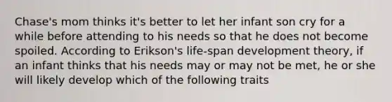 Chase's mom thinks it's better to let her infant son cry for a while before attending to his needs so that he does not become spoiled. According to Erikson's life-span development theory, if an infant thinks that his needs may or may not be met, he or she will likely develop which of the following traits