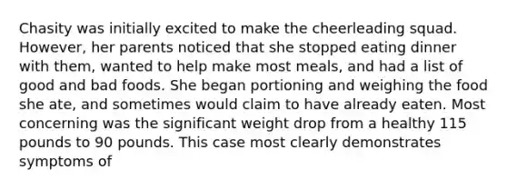 Chasity was initially excited to make the cheerleading squad. However, her parents noticed that she stopped eating dinner with them, wanted to help make most meals, and had a list of good and bad foods. She began portioning and weighing the food she ate, and sometimes would claim to have already eaten. Most concerning was the significant weight drop from a healthy 115 pounds to 90 pounds. This case most clearly demonstrates symptoms of