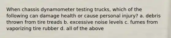 When chassis dynamometer testing trucks, which of the following can damage health or cause personal injury? a. debris thrown from tire treads b. excessive noise levels c. fumes from vaporizing tire rubber d. all of the above