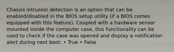 Chassis intrusion detection is an option that can be enabled/disabled in the BIOS setup utility (if a BIOS comes equipped with this feature). Coupled with a hardware sensor mounted inside the computer case, this functionality can be used to check if the case was opened and display a notification alert during next boot. • True • False